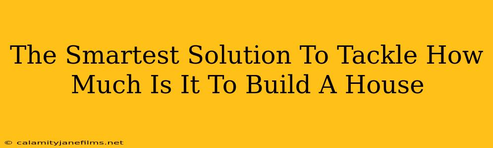 The Smartest Solution To Tackle How Much Is It To Build A House