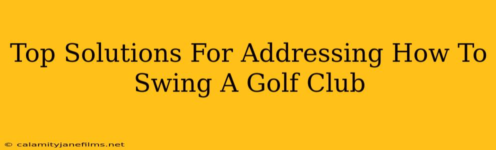 Top Solutions For Addressing How To Swing A Golf Club